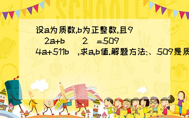 设a为质数,b为正整数,且9(2a+b)(2)=509(4a+511b),求a,b值.解题方法:、509是质数,2a+b为509的整数倍,设2a+b=509K（K为整数） 代入,得:9KK*509*509=509(509b+2*509k) 9KK=b+2K=509K-2a+2K 2a=(511-9K)k 因为a是质数,所以K=1或51