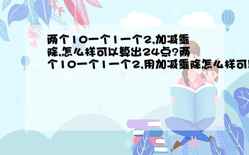 两个10一个1一个2,加减乘除,怎么样可以算出24点?两个10一个1一个2,用加减乘除怎么样可以算出24点?