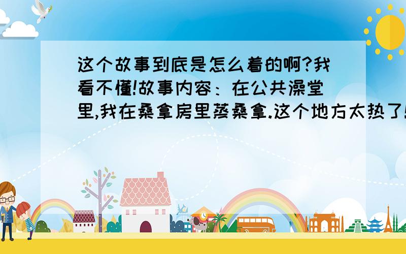 这个故事到底是怎么着的啊?我看不懂!故事内容：在公共澡堂里,我在桑拿房里蒸桑拿.这个地方太热了!我一进去就觉得全身被热气包围.不过还好,我是一个正常人,能坚持一段时间地!不一会儿,