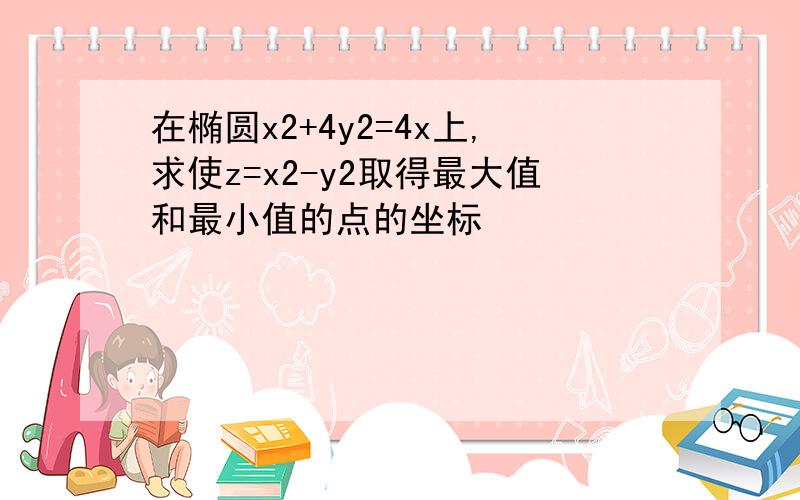 在椭圆x2+4y2=4x上,求使z=x2-y2取得最大值和最小值的点的坐标