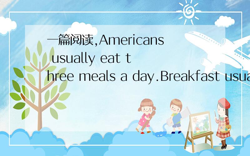 一篇阅读,Americans usually eat three meals a day.Breakfast usually comes before eight o’clock in the morning.They usually have eggs,some meat,bread,fruit juice and coffee.Lunch is between twelve and one o’clock.It is like a light meal and wor