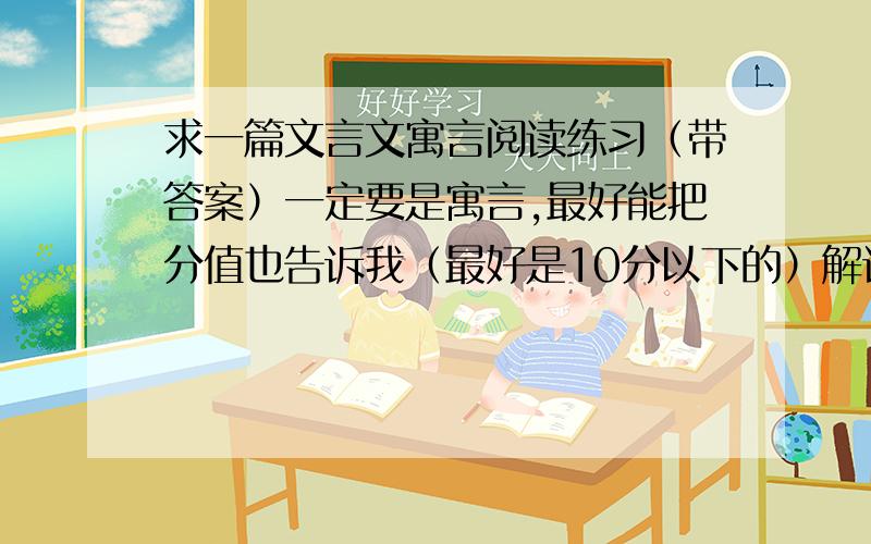 求一篇文言文寓言阅读练习（带答案）一定要是寓言,最好能把分值也告诉我（最好是10分以下的）解词、译句、中心三项的（我知道具体了点,要是特别符合的,）