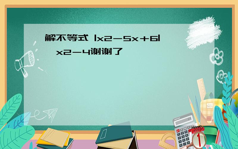 解不等式 |x2－5x＋6|＜x2－4谢谢了,