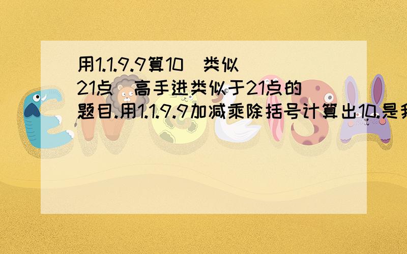 用1.1.9.9算10(类似21点)高手进类似于21点的题目.用1.1.9.9加减乘除括号计算出10.是我一上初一弟弟的作业.急,