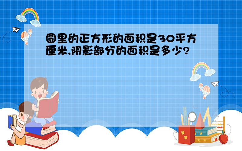 圆里的正方形的面积是30平方厘米,阴影部分的面积是多少?