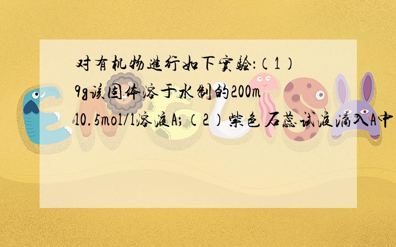 对有机物进行如下实验：（1）9g该固体溶于水制的200ml0.5mol/l溶液A；（2）紫色石蕊试液滴入A中显红色；（3）12.5mlA溶液加25ml水稀释,用0.5mol/l氢氧化钠溶液滴定至终点,消耗氢氧化钠溶液12.5ml