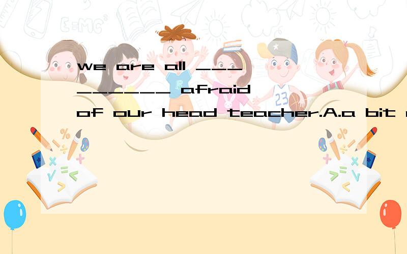 we are all _________ afraid of our head teacher.A.a bit of B.bit of C.a little D.a bit并说明理由.个人觉得CD都可以.