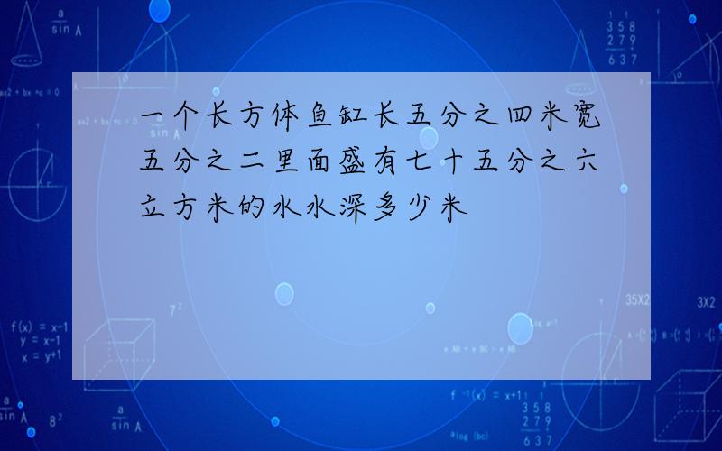 一个长方体鱼缸长五分之四米宽五分之二里面盛有七十五分之六立方米的水水深多少米