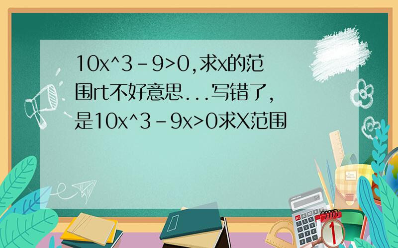 10x^3-9>0,求x的范围rt不好意思...写错了，是10x^3-9x>0求X范围