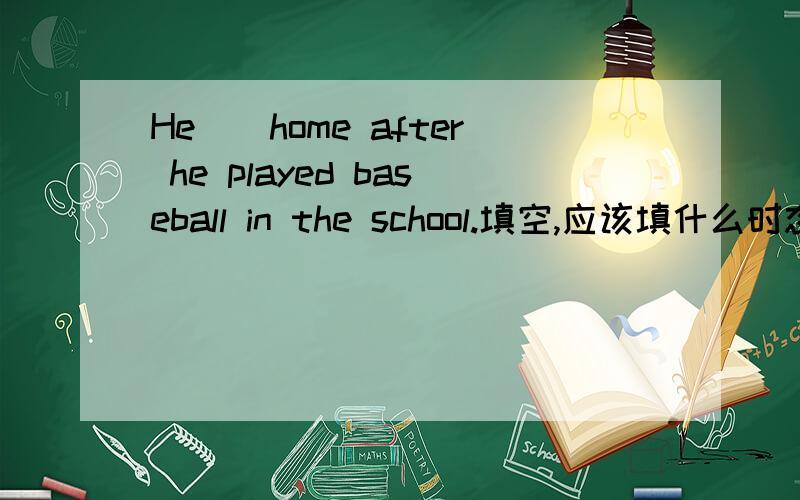 He__home after he played baseball in the school.填空,应该填什么时态
