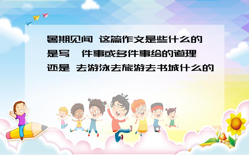 暑期见闻 这篇作文是些什么的是写一件事或多件事给的道理 还是 去游泳去旅游去书城什么的