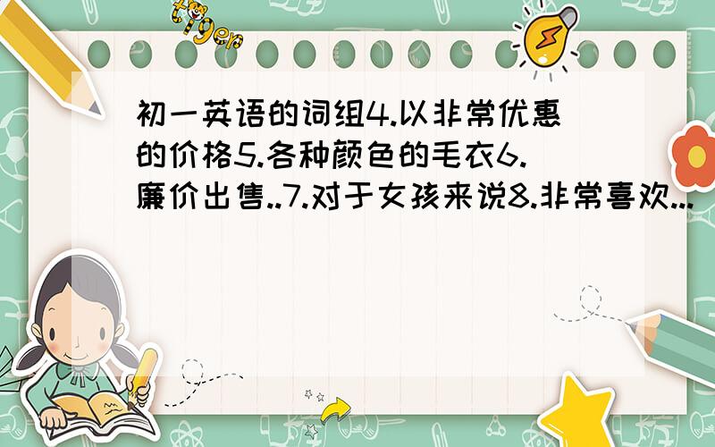 初一英语的词组4.以非常优惠的价格5.各种颜色的毛衣6.廉价出售..7.对于女孩来说8.非常喜欢...