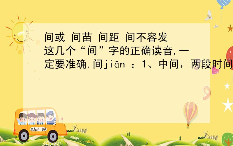 间或 间苗 间距 间不容发 这几个“间”字的正确读音,一定要准确,间jiān ：1、中间，两段时间或两种事物相接的地方：彼此“间”有差别 2、在一定的地方、时间或人群范围之内：田间、人