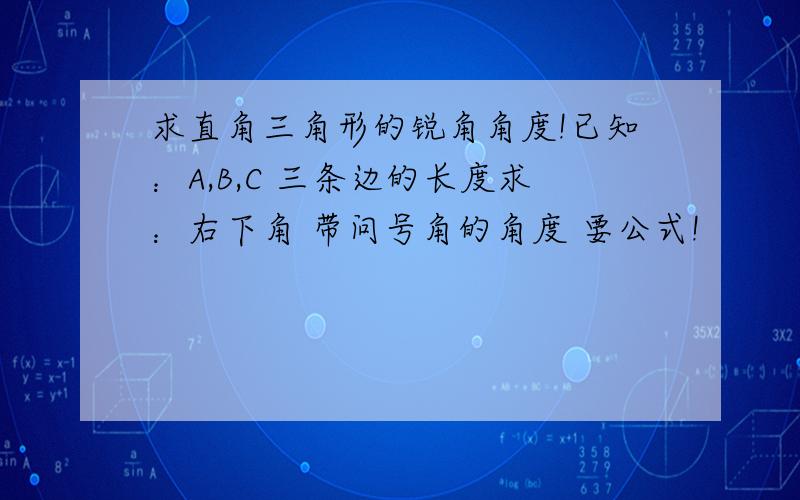 求直角三角形的锐角角度!已知：A,B,C 三条边的长度求：右下角 带问号角的角度 要公式!