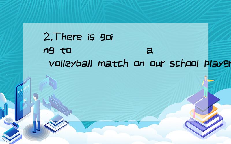 2.There is going to ______ a volleyball match on our school playground...2.There is going to ______ a volleyball match on our school playground.The match is going to ______ at six this evening.A.have,be B.be,start C.be,be D.have,start