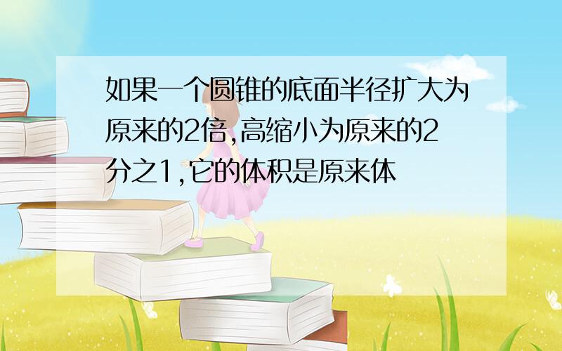 如果一个圆锥的底面半径扩大为原来的2倍,高缩小为原来的2分之1,它的体积是原来体