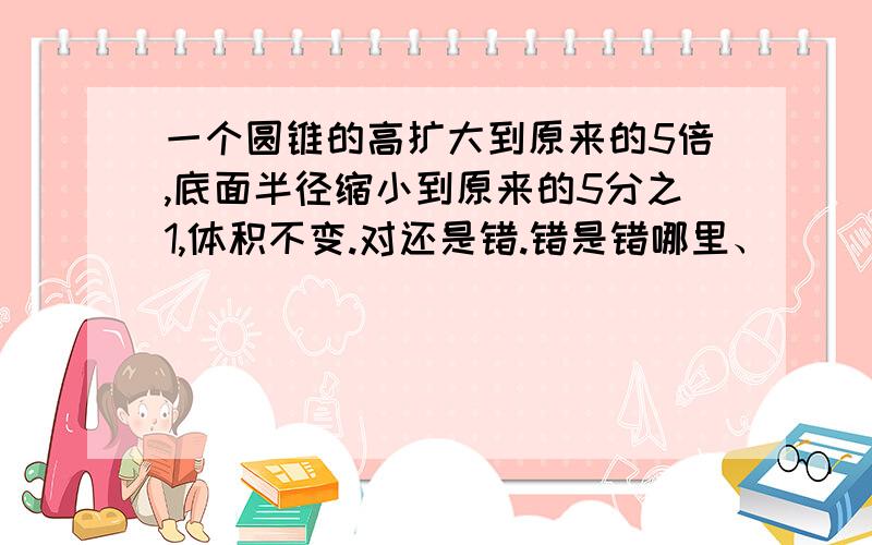 一个圆锥的高扩大到原来的5倍,底面半径缩小到原来的5分之1,体积不变.对还是错.错是错哪里、