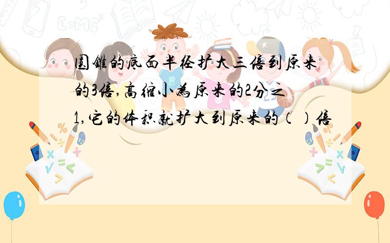 圆锥的底面半径扩大三倍到原来的3倍,高缩小为原来的2分之1,它的体积就扩大到原来的（）倍