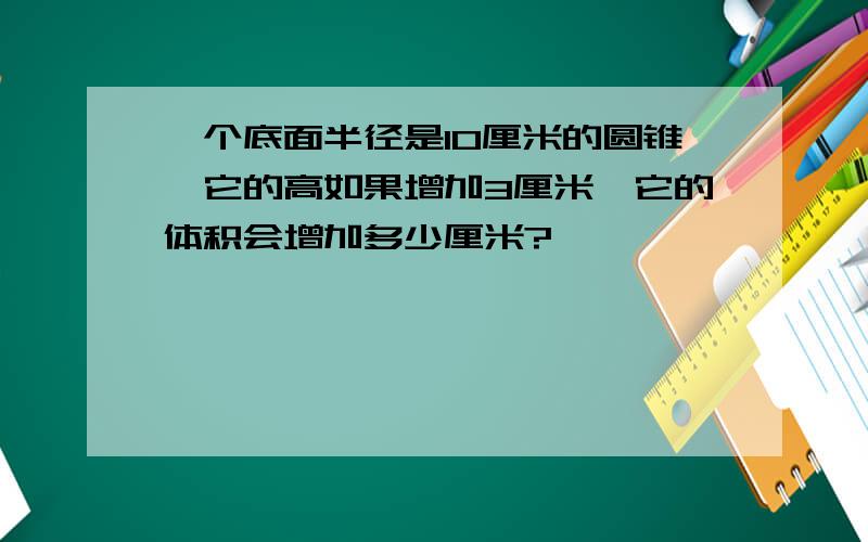 一个底面半径是10厘米的圆锥,它的高如果增加3厘米,它的体积会增加多少厘米?