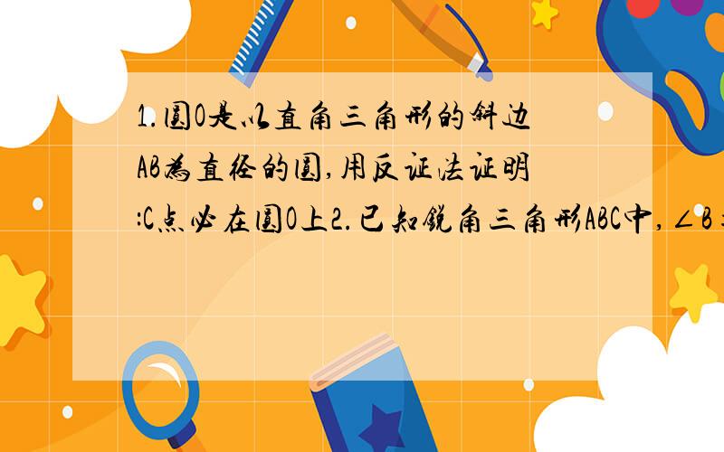 1.圆O是以直角三角形的斜边AB为直径的圆,用反证法证明:C点必在圆O上2.已知锐角三角形ABC中,∠B=2∠C,试用反证法证明:∠A＞45°其中1是必答的