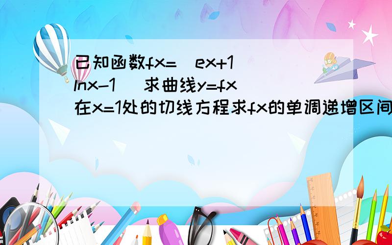 已知函数fx=(ex+1)(lnx-1) 求曲线y=fx在x=1处的切线方程求fx的单调递增区间