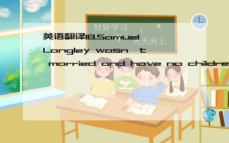 英语翻译18.Samuel Langley wasn't married and have no children.He spent all his time on scientific projects.One project was a personal dream.He wanted to design and build a flying machine.Before he left the Allegheny Observatory,he had begun to in