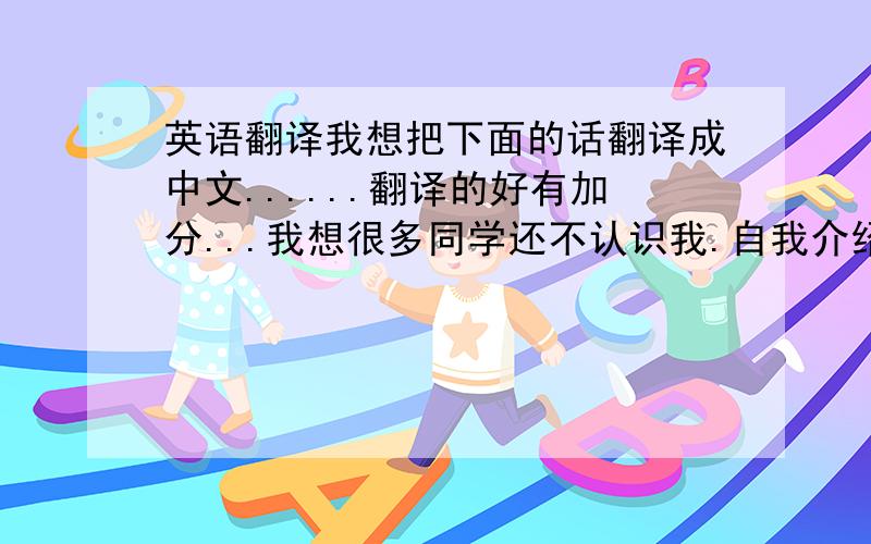 英语翻译我想把下面的话翻译成中文......翻译的好有加分...我想很多同学还不认识我.自我介绍一下.我叫xxx.很高兴能和大家成为同学..请多多关照..下面开始我的演讲..