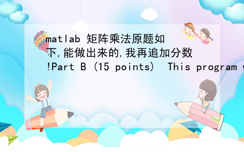 matlab 矩阵乘法原题如下,能做出来的,我再追加分数!Part B (15 points)  This program will multiply 2 m x m matrices and print the results to a file called ‘matrix.txt’ EXACTLY as shown in the example output at the bottom of this pa