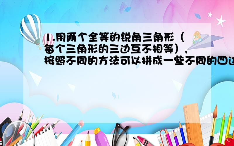 1.用两个全等的锐角三角形（每个三角形的三边互不相等）,按照不同的方法可以拼成一些不同的四边形.（1）共能拼出几种不同形状的四边形?（2）拼出的四边形都是平行四边形吗?为什么?不