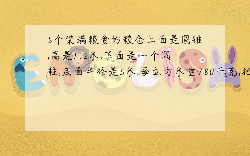 5个装满粮食的粮仓上面是圆锥,高是1.2米,下面是一个圆柱,底面半径是5米,每立方米重780千克,把这些粮食用载重5吨的车辆运往灾区,要准备几辆车?