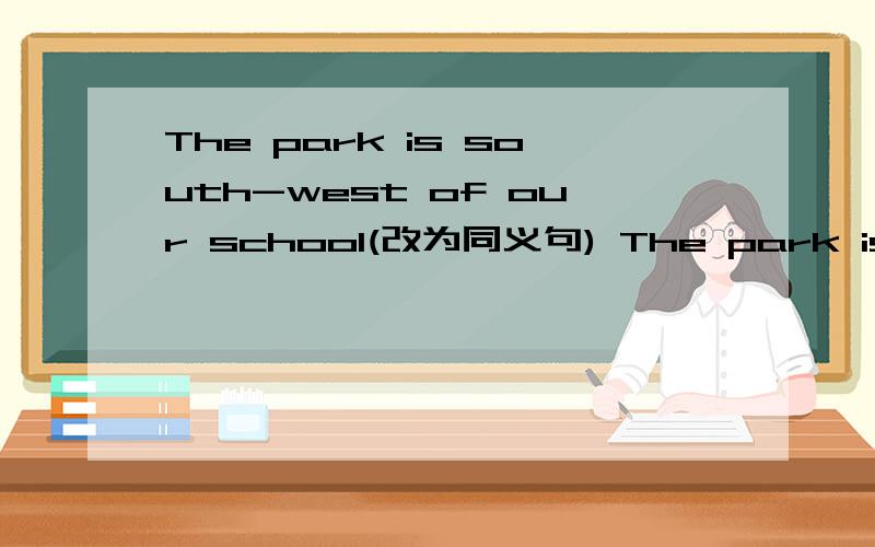 The park is south-west of our school(改为同义句) The park is_ _ _of our school.