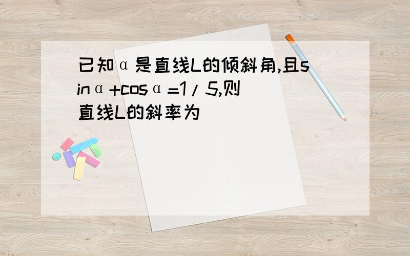 已知α是直线L的倾斜角,且sinα+cosα=1/5,则直线L的斜率为