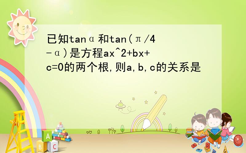 已知tanα和tan(π/4-α)是方程ax^2+bx+c=0的两个根,则a,b,c的关系是