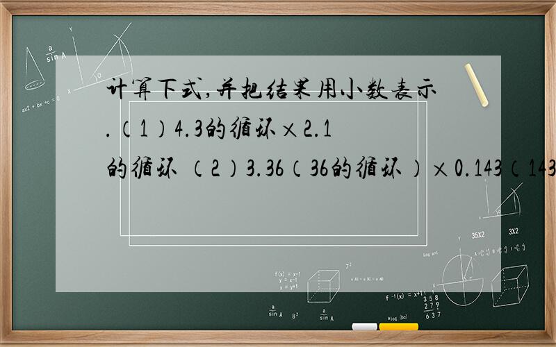 计算下式,并把结果用小数表示.（1）4.3的循环×2.1的循环 （2）3.36（36的循环）×0.143（143的循环） （3)1.24(24的循环）÷0.3的循环