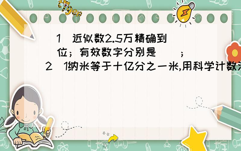 （1）近似数2.5万精确到（）位；有效数字分别是（）；（2）1纳米等于十亿分之一米,用科学计数法表示25=（）纳米