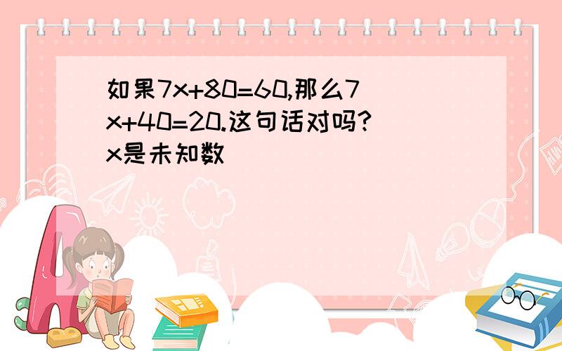 如果7x+80=60,那么7x+40=20.这句话对吗?x是未知数