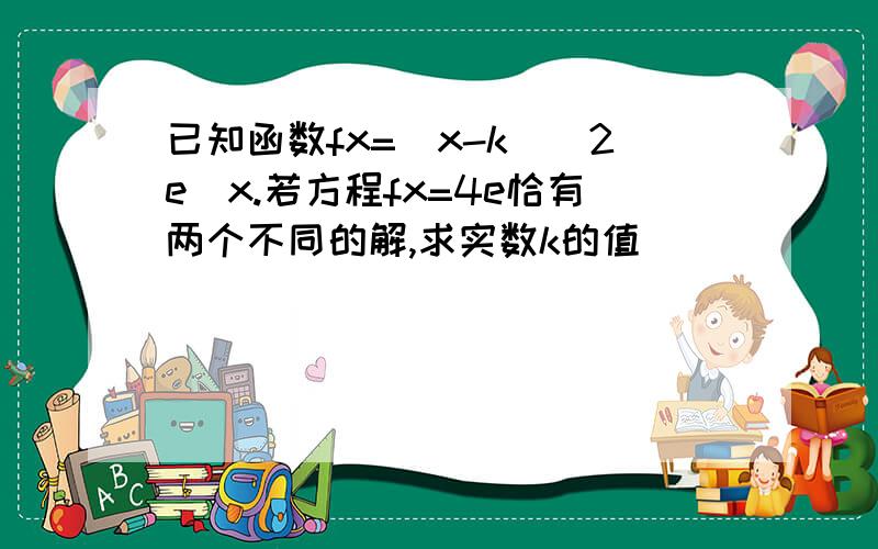 已知函数fx=(x-k)^2e^x.若方程fx=4e恰有两个不同的解,求实数k的值