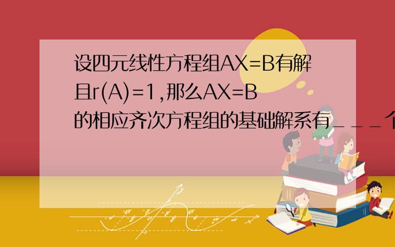 设四元线性方程组AX=B有解且r(A)=1,那么AX=B的相应齐次方程组的基础解系有___个解向量