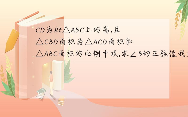 CD为Rt△ABC上的高,且△CBD面积为△ACD面积和△ABC面积的比例中项,求∠B的正弦值我头脑都快想破了==