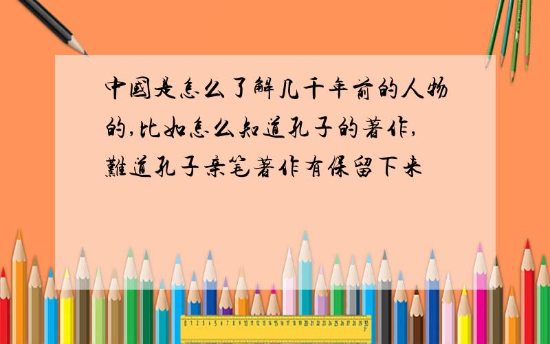 中国是怎么了解几千年前的人物的,比如怎么知道孔子的著作,难道孔子亲笔著作有保留下来