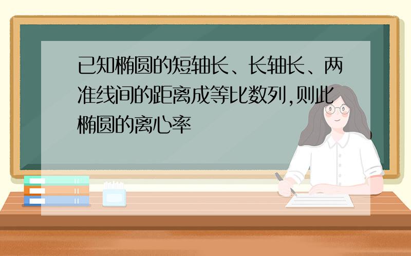 已知椭圆的短轴长、长轴长、两准线间的距离成等比数列,则此椭圆的离心率