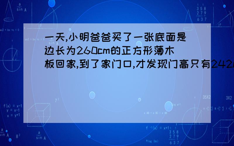 一天,小明爸爸买了一张底面是边长为260cm的正方形薄木板回家,到了家门口,才发现门高只有242cm,宽为100cm,你认为木板能直接拿进屋么?（要有过程）