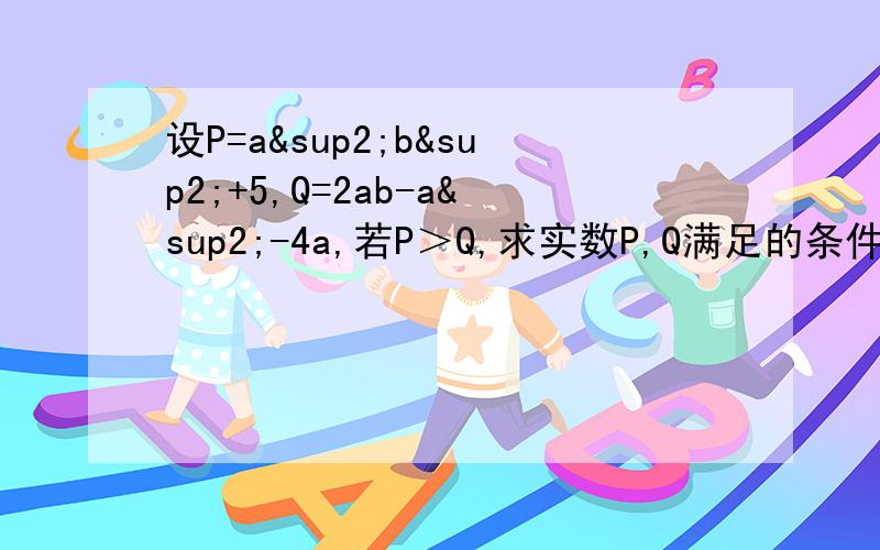 设P=a²b²+5,Q=2ab-a²-4a,若P＞Q,求实数P,Q满足的条件我们的作业,所以要有些过程,谢谢了,要快一点.