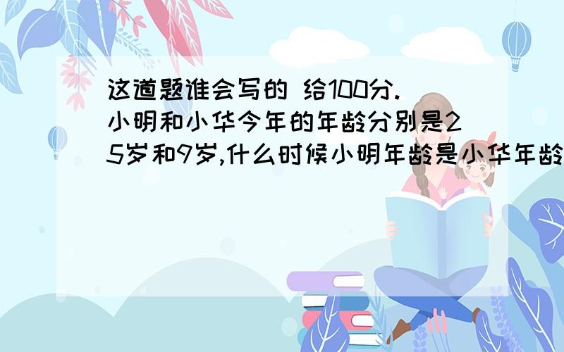 这道题谁会写的 给100分.小明和小华今年的年龄分别是25岁和9岁,什么时候小明年龄是小华年龄的2倍?谁会写这道题的 （100分）这题是初中的一元一次方程里的。