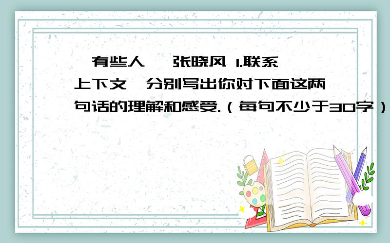 《有些人》 张晓风 1.联系上下文,分别写出你对下面这两句话的理解和感受.（每句不少于30字）（1）如果她不会写“挖”字,那又何妨,她已经挖掘出一个小女孩心中宝贵的自信.（2）我们并非