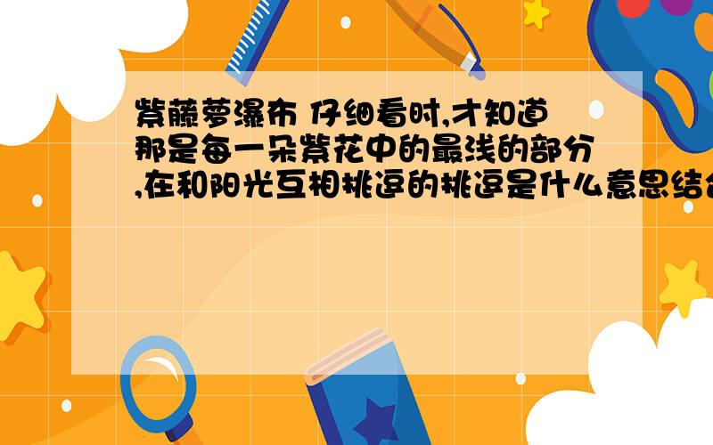 紫藤萝瀑布 仔细看时,才知道那是每一朵紫花中的最浅的部分,在和阳光互相挑逗的挑逗是什么意思结合语境理解挑逗快,作业,明天要交