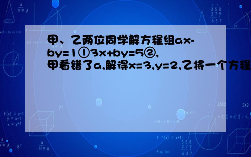 甲、乙两位同学解方程组ax-by=1①3x+by=5②,甲看错了a,解得x=3,y=2,乙将一个方程中的b写成了相反数,甲,乙两位同学解方程组ax-by=1（1)3x+by=5（2）甲看错了a,解得x=3,y=2 乙将一个方程中的b写成了相