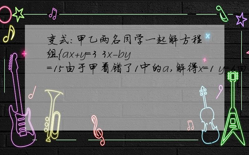 变式:甲乙两名同学一起解方程组{ax+y=3 3x-by=15由于甲看错了1中的a,解得x=1 y=6由于乙同学看错了2中的b,解得x=2 y=1 ,那么原方程组正确的解是什么急用!