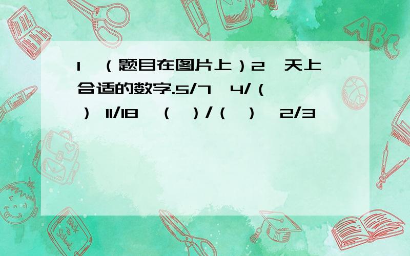 1、（题目在图片上）2、天上合适的数字.5/7＞4/（ ） 11/18＜（ ）/（ ）＜2/3