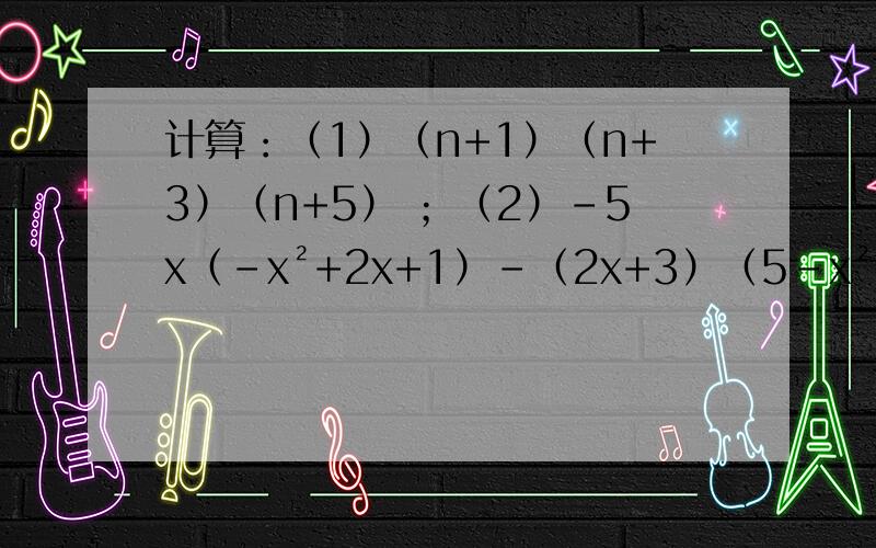 计算：（1）（n+1）（n+3）（n+5） ；（2）-5x（-x²+2x+1）-（2x+3）（5-x²）要详细过程